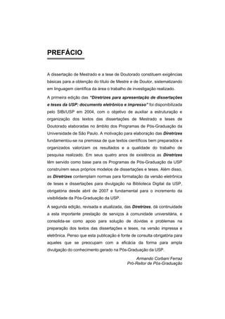 PREFÁCIO
A dissertação de Mestrado e a tese de Doutorado constituem exigências
básicas para a obtenção do título de Mestre e de Doutor, sistematizando
em linguagem científica da área o trabalho de investigação realizado.
A primeira edição das “Diretrizes para apresentação de dissertações
e teses da USP: documento eletrônico e impresso” foi disponibilizada
pelo SIBi/USP em 2004, com o objetivo de auxiliar a estruturação e
organização dos textos das dissertações de Mestrado e teses de
Doutorado elaboradas no âmbito dos Programas de Pós-Graduação da
Universidade de São Paulo. A motivação para elaboração das Diretrizes
fundamentou-se na premissa de que textos científicos bem preparados e
organizados valorizam os resultados e a qualidade do trabalho de
pesquisa realizado. Em seus quatro anos de existência as Diretrizes
têm servido como base para os Programas de Pós-Graduação da USP
construírem seus próprios modelos de dissertações e teses. Além disso,
as Diretrizes contemplam normas para formatação da versão eletrônica
de teses e dissertações para divulgação na Biblioteca Digital da USP,
obrigatória desde abril de 2007 e fundamental para o incremento da
visibilidade da Pós-Graduação da USP.
A segunda edição, revisada e atualizada, das Diretrizes, dá continuidade
a esta importante prestação de serviços à comunidade universitária, e
consolida-se como apoio para solução de dúvidas e problemas na
preparação dos textos das dissertações e teses, na versão impressa e
eletrônica. Penso que esta publicação é fonte de consulta obrigatória para
aqueles que se preocupam com a eficácia da forma para ampla
divulgação do conhecimento gerado na Pós-Graduação da USP.
Armando Corbani Ferraz
Pró-Reitor de Pós-Graduação
 