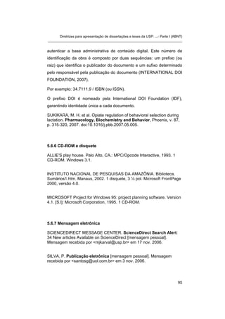 Diretrizes para apresentação de dissertações e teses da USP: ...- Parte I (ABNT)
_______________________________________________________________________
autenticar a base administrativa de conteúdo digital. Este número de
identificação da obra é composto por duas sequências: um prefixo (ou
raiz) que identifica o publicador do documento e um sufixo determinado
pelo responsável pela publicação do documento (INTERNATIONAL DOI
FOUNDATION, 2007).
Por exemplo: 34.7111.9 / ISBN (ou ISSN).
O prefixo DOI é nomeado pela International DOI Foundation (IDF),
garantindo identidade única a cada documento.
SUKIKARA, M. H. et al. Opiate regulation of behavioral selection during
lactation. Pharmacology, Biochemistry and Behavior, Phoenix, v. 87,
p. 315-320, 2007. doi:10.1016/j.pbb.2007.05.005.
5.6.6 CD-ROM e disquete
ALLIE'S play house. Palo Alto, CA.: MPC/Opcode Interactive, 1993. 1
CD-ROM. Windows 3.1.
INSTITUTO NACIONAL DE PESQUISAS DA AMAZÔNIA. Biblioteca.
Sumários1.htm. Manaus, 2002. 1 disquete, 3 ½ pol. Microsoft FrontPage
2000, versão 4.0.
MICROSOFT Project for Windows 95: project planning software. Version
4.1. [S.l]: Microsoft Corporation, 1995. 1 CD-ROM.
5.6.7 Mensagem eletrônica
SCIENCEDIRECT MESSAGE CENTER. ScienceDirect Search Alert:
34 New articles Available on ScienceDirect [mensagem pessoal].
Mensagem recebida por <mjkarval@usp.br> em 17 nov. 2006.
SILVA, P. Publicação eletrônica [mensagem pessoal]. Mensagem
recebida por <santosg@uol.com.br> em 3 nov. 2006.
95
 