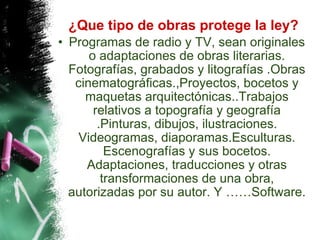 ¿Que tipo de obras protege la ley? Programas de radio y TV, sean originales o adaptaciones de obras literarias. Fotografías, grabados y litografías .Obras cinematográficas.,Proyectos, bocetos y maquetas arquitectónicas..Trabajos relativos a topografía y geografía .Pinturas, dibujos, ilustraciones. Videogramas, diaporamas.Esculturas. Escenografías y sus bocetos. Adaptaciones, traducciones y otras transformaciones de una obra, autorizadas por su autor. Y ……Software. 