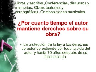 ¿Por cuanto tiempo el autor mantiene derechos sobre su obra? La protección de la ley a los derechos de autor se extiende por toda la vida del autor y hasta 70 años después de su fallecimiento. Libros y escritos.,Conferencias, discursos y memorias. Obras teatrales y coreográficas.,Composiciones musicales. 