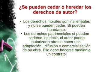 ¿Se pueden ceder o heredar los derechos de autor? Los derechos morales son inalienables y no se pueden ceder. Sí pueden heredarse. Los derechos patrimoniales sí pueden cederse, es decir, el autor puede autorizar a otros a hacer uso, adaptación , difusión o comercialización de su obra. Ello debe hacerse mediante un contrato. 