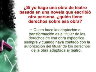 ¿Si yo hago una obra de teatro basada en una novela que escribió otra persona, ¿quién tiene derechos sobre esa obra? Quien hace la adaptación o transformación es el titular de los derechos de esa obra específica, siempre y cuando haya contado con la autorización del titular de los derechos de la obra adaptada al teatro.  