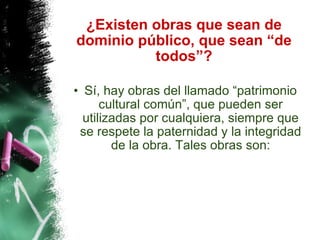 ¿Existen obras que sean de dominio público, que sean “de todos”? Sí, hay obras del llamado “patrimonio cultural común”, que pueden ser utilizadas por cualquiera, siempre que se respete la paternidad y la integridad de la obra. Tales obras son: 