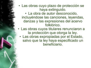 Las obras cuyo plazo de protección se haya extinguido. La obra de autor desconocido, incluyéndose las canciones, leyendas, danzas y las expresiones del acervo folklórico. Las obras cuyos titulares renunciaron a la protección que otorga la ley. Las obras expropiadas por el Estado, salvo que la ley haya especificado un beneficiario. 