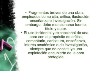 Fragmentos breves de una obra, empleados como cita, crítica, ilustración, enseñanza e investigación. Sin embargo, debe mencionarse fuente, título y autor. El uso incidental y excepcional de una obra con el propósito de crítica, comentario, caricatura, enseñanza, interés académico o de investigación, siempre que no constituya una explotación encubierta de la obra protegida  