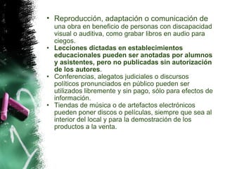 Reproducción, adaptación o comunicación de   una obra en beneficio de personas con discapacidad visual o auditiva, como grabar libros en audio para ciegos. Lecciones dictadas en establecimientos educacionales pueden ser anotadas por alumnos y asistentes, pero no publicadas sin autorización de los autores . Conferencias, alegatos judiciales o discursos políticos pronunciados en público pueden ser utilizados libremente y sin pago, sólo para efectos de información. Tiendas de música o de artefactos electrónicos pueden poner discos o películas, siempre que sea al interior del local y para la demostración de los productos a la venta. 