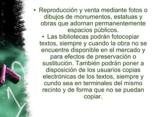Reproducción y venta mediante fotos o dibujos de monumentos, estatuas y obras que adornan permanentemente espacios públicos. Las bibliotecas podrán fotocopiar textos, siempre y cuando la obra no se encuentre disponible en el mercado y para efectos de preservación o sustitución. También podrán poner a disposición de los usuarios copias electrónicas de los textos, siempre y cundo sea en terminales del mismo recinto y de forma que no se puedan copiar. 