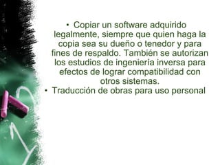 Copiar un software adquirido legalmente, siempre que quien haga la copia sea su dueño o tenedor y para fines de respaldo. También se autorizan los estudios de ingeniería inversa para efectos de lograr compatibilidad con otros sistemas. Traducción de obras para uso personal     