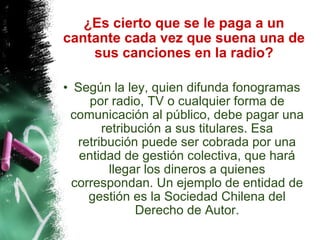 ¿Es cierto que se le paga a un cantante cada vez que suena una de sus canciones en la radio? Según la ley, quien difunda fonogramas por radio, TV o cualquier forma de comunicación al público, debe pagar una retribución a sus titulares. Esa retribución puede ser cobrada por una entidad de gestión colectiva, que hará llegar los dineros a quienes correspondan. Un ejemplo de entidad de gestión es la Sociedad Chilena del Derecho de Autor. 