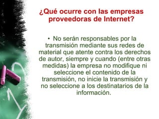 ¿Qué ocurre con las empresas proveedoras de Internet? No serán responsables por la transmisión mediante sus redes de material que atente contra los derechos de autor, siempre y cuando (entre otras medidas) la empresa no modifique ni seleccione el contenido de la transmisión, no inicie la transmisión y no seleccione a los destinatarios de la información.  