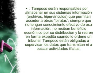 . Tampoco serán responsables por almacenar en sus sistemas información (archivos, hipervínculos) que permitan acceder a obras “piratas”, siempre que no tengan conocimiento efectivo de esa información, no reciban beneficio económico por su distribución y la retiren en forma expedita cuando lo ordene un tribunal. Tampoco están obligadas a supervisar los datos que transmitan ni a buscar actividades ilícitas. 