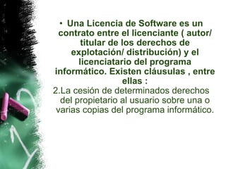 Una Licencia de Software es un contrato entre el licenciante ( autor/ titular de los derechos de explotación/ distribución) y el licenciatario del programa informático. Existen cláusulas , entre ellas : La cesión de determinados derechos del propietario al usuario sobre una o varias copias del programa informático. 