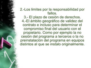 2.-Los limites por la responsabilidad por fallos. 3.- El plazo de cesión de derechos. 4.-El ámbito geográfico de validez del contrato e incluso para determinar el compromiso final del usuario con el propietario. Como por ejemplo la no cesión del programa a terceros o la no preinstalación del programa en equipos distintos al que se instalo originalmente. 
