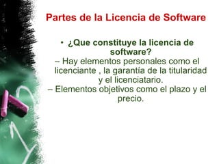 Partes de la Licencia de Software ¿Que constituye la licencia de software? Hay elementos personales como el licenciante , la garantía de la titularidad y el licenciatario. Elementos objetivos como el plazo y el precio. 