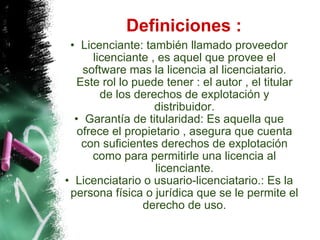 Definiciones : Licenciante: también llamado proveedor licenciante , es aquel que provee el software mas la licencia al licenciatario. Este rol lo puede tener : el autor , el titular de los derechos de explotación y distribuidor. Garantía de titularidad: Es aquella que ofrece el propietario , asegura que cuenta con suficientes derechos de explotación como para permitirle una licencia al licenciante. Licenciatario o usuario-licenciatario.: Es la persona física o jurídica que se le permite el derecho de uso. 