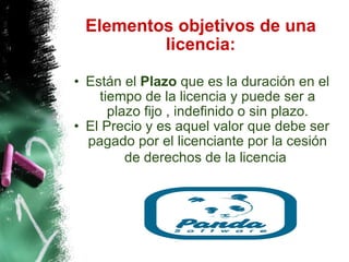 Elementos objetivos de una licencia: Están el  Plazo  que es la duración en el tiempo de la licencia y puede ser a plazo fijo , indefinido o sin plazo. El Precio y es aquel valor que debe ser pagado por el licenciante por la cesión de derechos de la licencia   