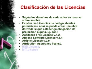 Clasificación de las Licencias Según los derechos de cada autor se reserva sobre su obra. Existen las Licencias de código abiertas permisivas ( aquí se puede crear una obra derivada si que esta tenga obligación de protección alguna. Ej. son : Academic Free License v.1.2.  Apache Software License v.1.1.  Artistic License v.2.0  Attribution Assurance license.  BSD License .  MIT License   0 