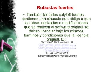 Robustas fuertes También llamadas colyleft fuertes , contienen una cláusula que obliga a que las obras derivadas o modificaciones que se realicen al software original se deban licenciar bajo los mismos términos y condiciones que la licencia original. Ej. Common Public License v.1.0.  GNU General Public License v.2.0 .  GNU General Public License v.3.0 .  Eclipse Public License .  E Cos License v.2.0  Sleepycat Software Product License 