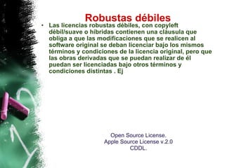 Robustas débiles  Las licencias robustas débiles, con copyleft débil/suave o híbridas contienen una cláusula que obliga a que las modificaciones que se realicen al software original se deban licenciar bajo los mismos términos y condiciones de la licencia original, pero que las obras derivadas que se puedan realizar de él puedan ser licenciadas bajo otros términos y condiciones distintas . Ej Open Source License.  Apple Source License v.2.0  CDDL.  