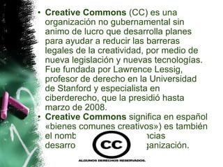 Creative Commons  (CC) es una organización no gubernamental sin animo de lucro que desarrolla planes para ayudar a reducir las barreras legales de la creatividad, por medio de nueva legislación y nuevas tecnologías. Fue fundada por Lawrence Lessig, profesor de derecho en la Universidad de Stanford y especialista en ciberderecho, que la presidió hasta marzo de 2008. Creative Commons  significa en español «bienes comunes creativos») es también el nombre dado a las licencias desarrolladas por esta organización. 