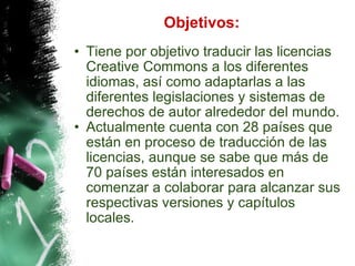 Objetivos: Tiene por objetivo traducir las licencias Creative Commons a los diferentes idiomas, así como adaptarlas a las diferentes legislaciones y sistemas de derechos de autor alrededor del mundo. Actualmente cuenta con 28 países que están en proceso de traducción de las licencias, aunque se sabe que más de 70 países están interesados en comenzar a colaborar para alcanzar sus respectivas versiones y capítulos locales. 