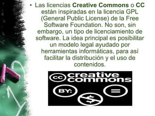 Las licencias  Creative Commons  o  CC  están inspiradas en la licencia GPL (General Public License) de la Free Software Foundation. No son, sin embargo, un tipo de licenciamiento de software. La idea principal es posibilitar un modelo legal ayudado por herramientas informáticas, para así facilitar la distribución y el uso de contenidos. 
