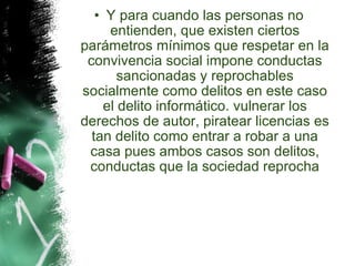 Y para cuando las personas no entienden, que existen ciertos parámetros mínimos que respetar en la convivencia social impone conductas sancionadas y reprochables socialmente como delitos en este caso el delito informático. vulnerar los derechos de autor, piratear licencias es tan delito como entrar a robar a una casa pues ambos casos son delitos, conductas que la sociedad reprocha 