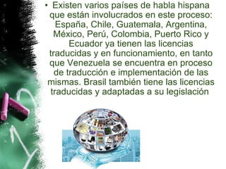 Existen varios países de habla hispana que están involucrados en este proceso: España, Chile, Guatemala, Argentina, México, Perú, Colombia, Puerto Rico y Ecuador ya tienen las licencias traducidas y en funcionamiento, en tanto que Venezuela se encuentra en proceso de traducción e implementación de las mismas. Brasil también tiene las licencias traducidas y adaptadas a su legislación  
