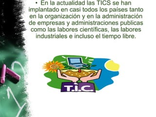 En la actualidad las TICS se han implantado en casi todos los países tanto en la organización y en la administración de empresas y administraciones publicas como las labores científicas, las labores industriales e incluso el tiempo libre. 