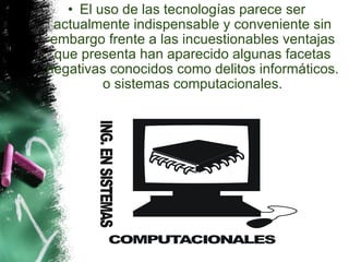 El uso de las tecnologías parece ser actualmente indispensable y conveniente sin embargo frente a las incuestionables ventajas que presenta han aparecido algunas facetas negativas conocidos como delitos informáticos. o sistemas computacionales.   
