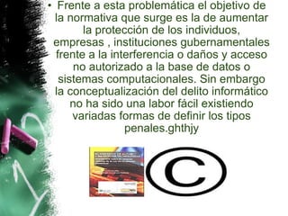Frente a esta problemática el objetivo de la normativa que surge es la de aumentar la protección de los individuos, empresas , instituciones gubernamentales frente a la interferencia o daños y acceso no autorizado a la base de datos o sistemas computacionales. Sin embargo la conceptualización del delito informático no ha sido una labor fácil existiendo variadas formas de definir los tipos penales.ghthjy 