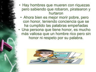 Hay hombres que mueren con riquezas pero sabiendo que robaron, piratearon y hurtaron Ahora bien es mejor morir pobre, pero con honor, teniendo conciencia que se ha cumplido las palabras empeñadas Una persona que tiene honor, es mucho más valiosa que un hombre rico pero sin honor ni respeto por su palabra. 