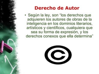 Derecho de Autor Según la ley, son “los derechos que adquieren los autores de obras de la inteligencia en los dominios literarios, artísticos y científicos, cualquiera que sea su forma de expresión, y los derechos conexos que ella determina” 