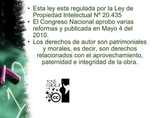 Esta ley esta regulada por la Ley de Propiedad Intelectual Nº 20.435 El Congreso Nacional aprobo varias reformas y publicada en Mayo 4 del 2010.  Los derechos de autor son patrimoniales y morales, es decir, son derechos relacionados con el aprovechamiento, paternidad e integridad de la obra. 