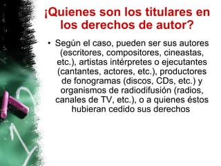 ¡Quienes son los titulares en los derechos de autor? Según el caso, pueden ser sus autores (escritores, compositores, cineastas, etc.), artistas intérpretes o ejecutantes (cantantes, actores, etc.), productores de fonogramas (discos, CDs, etc.) y organismos de radiodifusión (radios, canales de TV, etc.), o a quienes éstos hubieran cedido sus derechos   
