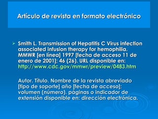 Artículo de revista en formato electrónico Smith L. Transmission of Hepatitis C Virus infection associated infusion therapy for hemophilia. MMWR [en línea] 1997 [fecha de acceso 11 de enero de 2001]; 46 (26). URL disponible en:  http://www.cdc.gov/mmwr/preview/0483.htm Autor. Título. Nombre de la revista abreviado [tipo de soporte] año [fecha de acceso]; volumen (número). páginas o indicador de extensión disponible en: dirección electrónica.  