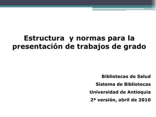 Estructura y normas para la
presentación de trabajos de grado



                       Bibliotecas de Salud
                     Sistema de Bibliotecas
                   Universidad de Antioquia
                   2ª versión, abril de 2010
 