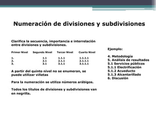 Numeración de divisiones y subdivisiones

Clarifica la secuencia, importancia e interrelación
entre divisiones y subdivisiones.
                                                             Ejemplo:
Primer Nivel   Segundo Nivel   Tercer Nivel   Cuarto Nivel

1.                   1.1       1.1.1          1.1.1.1
                                                             4. Metodología
2.                   2.1       2.1.1          2.1.1.1        5. Análisis de resultados
3.                   3.1       3.1.1          3.1.1.1        5.1 Servicios públicos
                                                             5.1.1 Electrificación
A partir del quinto nivel no se enumeran, se                 5.1.2 Acueducto
puede utilizar viñetas                                       5.1.3 Alcantarillado
                                                             6. Discusión
Para la numeración se utiliza números arábigos.

Todos los títulos de divisiones y subdivisiones van
en negrilla.
 