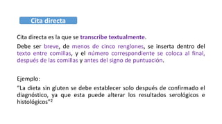 Cita directa es la que se transcribe textualmente.
Debe ser breve, de menos de cinco renglones, se inserta dentro del
texto entre comillas, y el número correspondiente se coloca al final,
después de las comillas y antes del signo de puntuación.
Ejemplo:
“La dieta sin gluten se debe establecer solo después de confirmado el
diagnóstico, ya que esta puede alterar los resultados serológicos e
histológicos”2
Cita directa
 