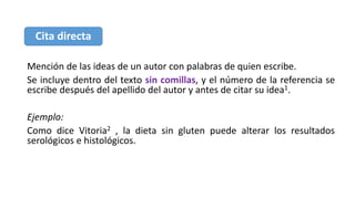Mención de las ideas de un autor con palabras de quien escribe.
Se incluye dentro del texto sin comillas, y el número de la referencia se
escribe después del apellido del autor y antes de citar su idea1.
Ejemplo:
Como dice Vitoria2 , la dieta sin gluten puede alterar los resultados
serológicos e histológicos.
Cita directa
 