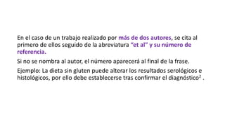 En el caso de un trabajo realizado por más de dos autores, se cita al
primero de ellos seguido de la abreviatura “et al” y su número de
referencia.
Si no se nombra al autor, el número aparecerá al final de la frase.
Ejemplo: La dieta sin gluten puede alterar los resultados serológicos e
histológicos, por ello debe establecerse tras confirmar el diagnóstico2 .
 