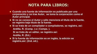 NOTA PARA LIBROS:
 Cuando una fuente de información es publicado por una
corporación y no trae Autor, se toma la corporación como el
Autor principal.
 Si no se conoce el Autor y sólo menciona el título de la fuente,
se registra bajo título de la fuente.
 Si se trata de un compilador o compiladores, se registra, así:
Ardilla, R. (Comp. ) o ( Comps. ).
Si se trata de un editor, se registra así:
Ardilla, R. (Ed.)
 Si la fuente de información es en inglés, la edición se
registra,así: (2nd. ed.).
 