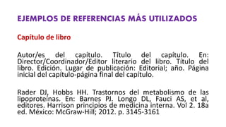 EJEMPLOS DE REFERENCIAS MÁS UTILIZADOS
Capítulo de libro
Autor/es del capítulo. Título del capítulo. En:
Director/Coordinador/Editor literario del libro. Título del
libro. Edición. Lugar de publicación: Editorial; año. Página
inicial del capítulo‐página final del capítulo.
Rader DJ, Hobbs HH. Trastornos del metabolismo de las
lipoproteínas. En: Barnes PJ. Longo DL, Fauci AS, et al,
editores. Harrison principios de medicina interna. Vol 2. 18a
ed. México: McGraw‐Hill; 2012. p. 3145‐3161
 