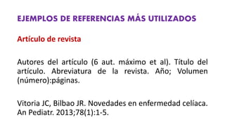 EJEMPLOS DE REFERENCIAS MÁS UTILIZADOS
Artículo de revista
Autores del artículo (6 aut. máximo et al). Título del
artículo. Abreviatura de la revista. Año; Volumen
(número):páginas.
Vitoria JC, Bilbao JR. Novedades en enfermedad celíaca.
An Pediatr. 2013;78(1):1‐5.
 
