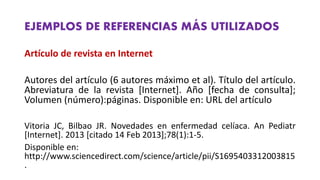 EJEMPLOS DE REFERENCIAS MÁS UTILIZADOS
Artículo de revista en Internet
Autores del artículo (6 autores máximo et al). Título del artículo.
Abreviatura de la revista [Internet]. Año [fecha de consulta];
Volumen (número):páginas. Disponible en: URL del artículo
Vitoria JC, Bilbao JR. Novedades en enfermedad celíaca. An Pediatr
[Internet]. 2013 [citado 14 Feb 2013];78(1):1‐5.
Disponible en:
http://www.sciencedirect.com/science/article/pii/S1695403312003815
.
 