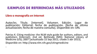EJEMPLOS DE REFERENCIAS MÁS UTILIZADOS
Libro o monografía en Internet
Autor/es. Título. [Internet]. Volumen. Edición. Lugar de
publicación: Editorial; fecha de publicación. [fecha de última
actualización; fecha de nuestra consulta]. Disponible en: URL
Patrias K. Citing medicine: the NLM style guide for authors, editors, and
publishers [Internet]. 2nd ed. Bethesda (MD): National Library of
Medicine (US); 2007 [actualizado 15 Sep 2011; citado 5 abr 2013].
Disponible en: http://www.nlm.nih.gov/citingmedicine
.
 