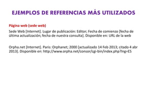EJEMPLOS DE REFERENCIAS MÁS UTILIZADOS
Página web (sede web)
Sede Web [Internet]. Lugar de publicación: Editor; Fecha de comienzo [fecha de
última actualización; fecha de nuestra consulta]. Disponible en: URL de la web
Orpha.net [Internet]. Paris: Orphanet; 2000 [actualizado 14 Feb 2013; citado 4 abr
2013]. Disponible en: http://www.orpha.net/consor/cgi‐bin/index.php?lng=ES
 