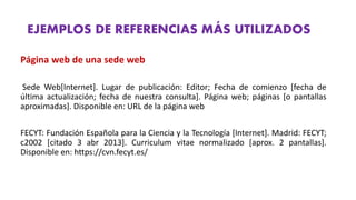 EJEMPLOS DE REFERENCIAS MÁS UTILIZADOS
Página web de una sede web
Sede Web[Internet]. Lugar de publicación: Editor; Fecha de comienzo [fecha de
última actualización; fecha de nuestra consulta]. Página web; páginas [o pantallas
aproximadas]. Disponible en: URL de la página web
FECYT: Fundación Española para la Ciencia y la Tecnología [Internet]. Madrid: FECYT;
c2002 [citado 3 abr 2013]. Curriculum vitae normalizado [aprox. 2 pantallas].
Disponible en: https://cvn.fecyt.es/
 