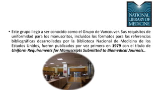 • Este grupo llegó a ser conocido como el Grupo de Vancouver. Sus requisitos de
uniformidad para los manuscritos, incluidos los formatos para las referencias
bibliográficas desarrollados por la Biblioteca Nacional de Medicina de los
Estados Unidos, fueron publicados por vez primera en 1979 con el título de
Uniform Requirements for Manuscripts Submitted to Biomedical Journals..
 