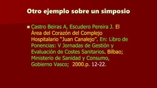 Otro ejemplo sobre un simposio
 Castro Beiras A, Escudero Pereira J. El
Área del Corazón del Complejo
Hospitalario “Juan Canalejo”. En: Libro de
Ponencias: V Jornadas de Gestión y
Evaluación de Costes Sanitarios. Bilbao;
Ministerio de Sanidad y Consumo,
Gobierno Vasco; 2000.p. 12-22.
 